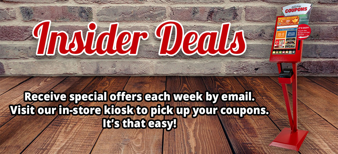 Insider Deals - Receive special offers each week by email. Visit our in-store kiosk to pick up your coupons.